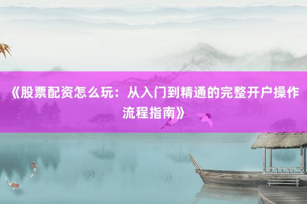 《股票配资怎么玩：从入门到精通的完整开户操作流程指南》