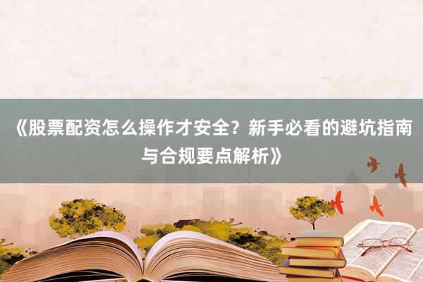 《股票配资怎么操作才安全?新手必看的避坑指南与合规要点解析》