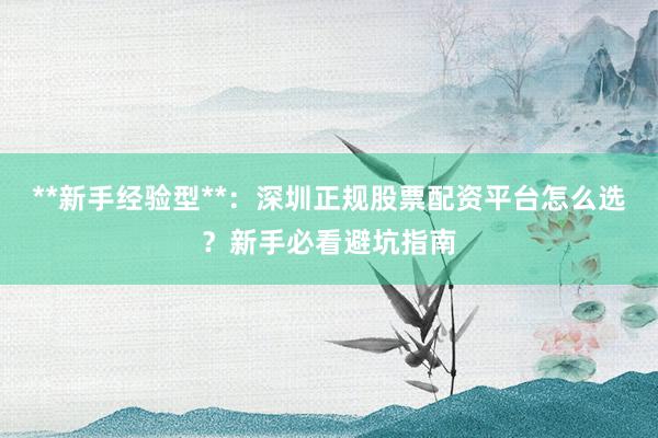 **新手经验型**：深圳正规股票配资平台怎么选？新手必看避坑指南