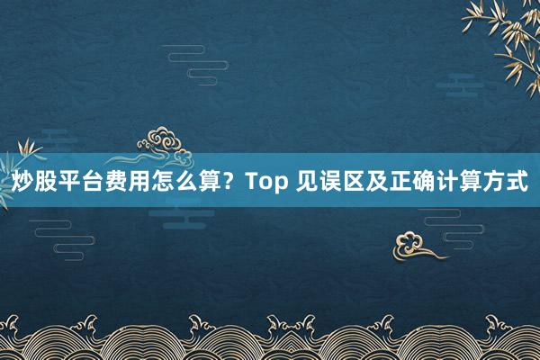 炒股平台费用怎么算？Top 见误区及正确计算方式