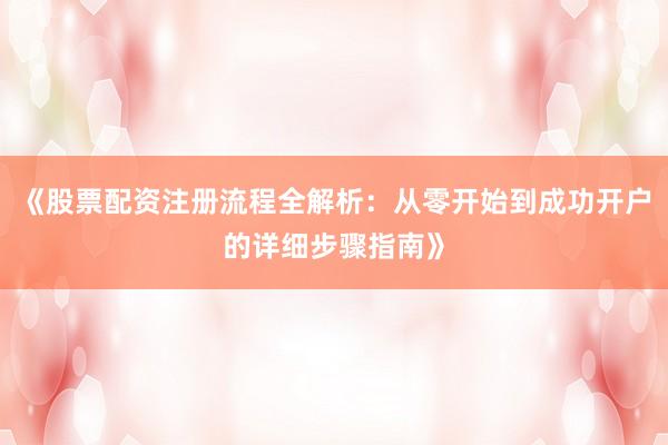 《股票配资注册流程全解析：从零开始到成功开户的详细步骤指南》