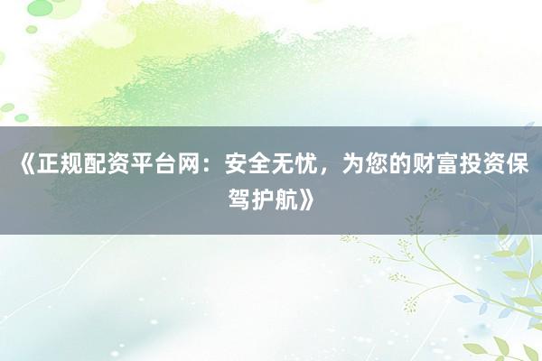 《正规配资平台网：安全无忧，为您的财富投资保驾护航》