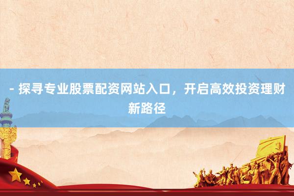 - 探寻专业股票配资网站入口，开启高效投资理财新路径