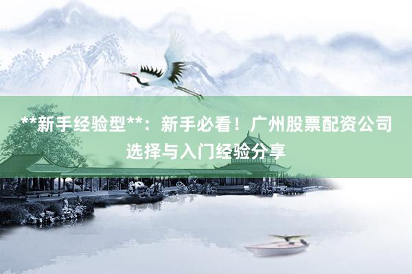 **新手经验型**：新手必看！广州股票配资公司选择与入门经验分享