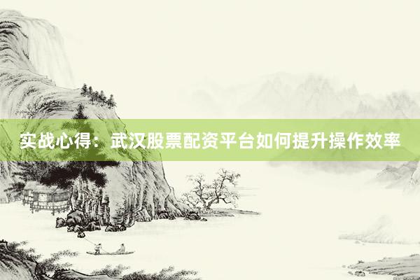 实战心得：武汉股票配资平台如何提升操作效率