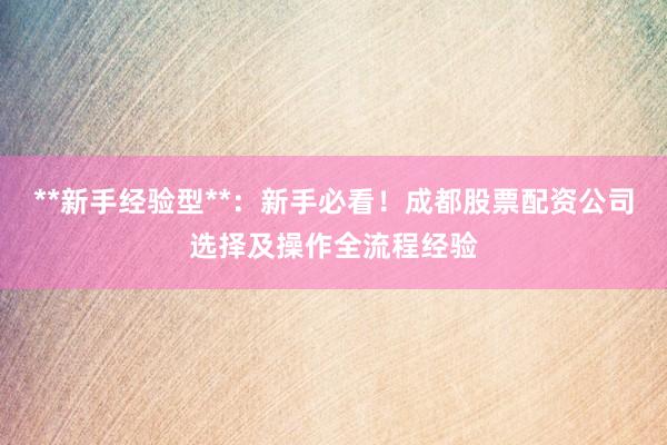 **新手经验型**：新手必看！成都股票配资公司选择及操作全流程经验