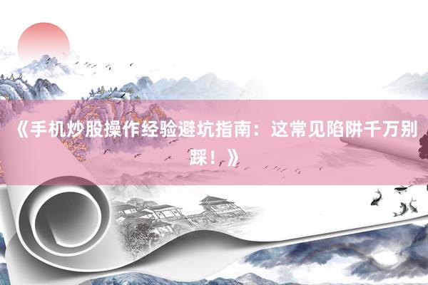《手机炒股操作经验避坑指南：这常见陷阱千万别踩！》