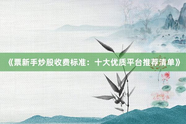 《票新手炒股收费标准：十大优质平台推荐清单》