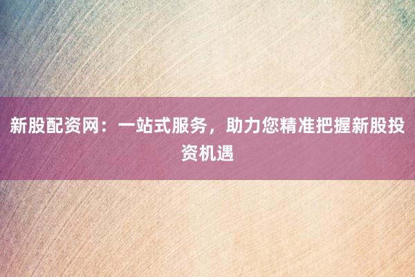 新股配资网：一站式服务，助力您精准把握新股投资机遇