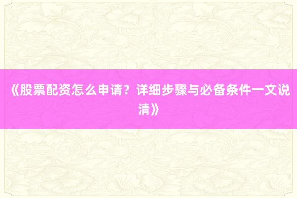 《股票配资怎么申请？详细步骤与必备条件一文说清》