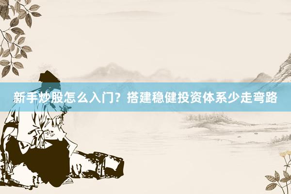新手炒股怎么入门？搭建稳健投资体系少走弯路