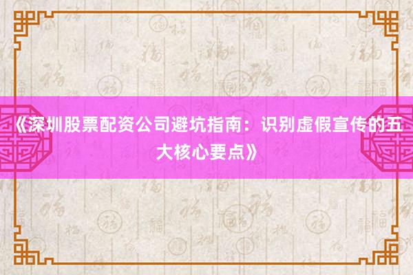 《深圳股票配资公司避坑指南：识别虚假宣传的五大核心要点》