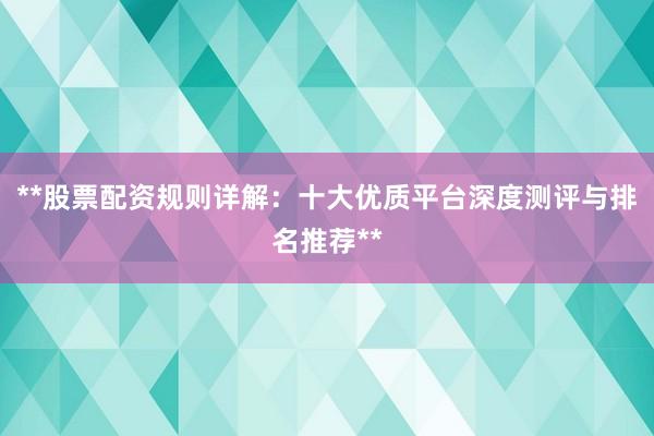 **股票配资规则详解：十大优质平台深度测评与排名推荐**