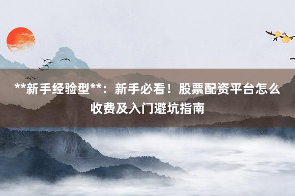 **新手经验型**：新手必看！股票配资平台怎么收费及入门避坑指南