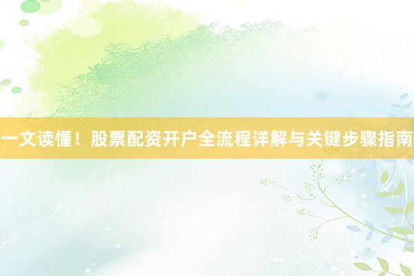 一文读懂！股票配资开户全流程详解与关键步骤指南