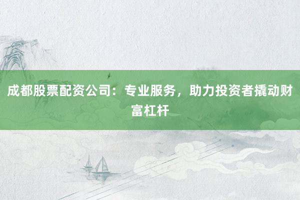 成都股票配资公司：专业服务，助力投资者撬动财富杠杆