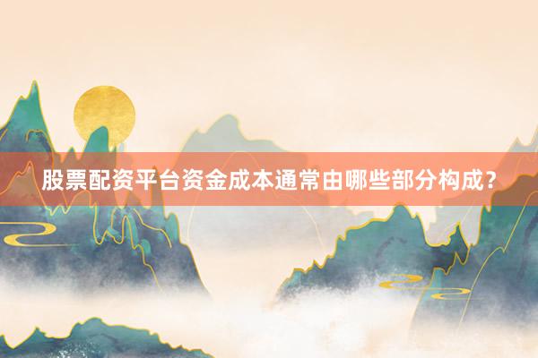 股票配资平台资金成本通常由哪些部分构成？