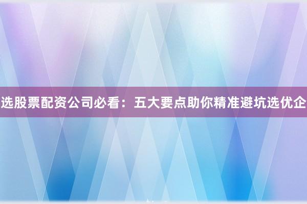 选股票配资公司必看：五大要点助你精准避坑选优企