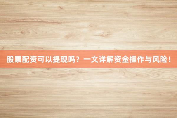 股票配资可以提现吗？一文详解资金操作与风险！