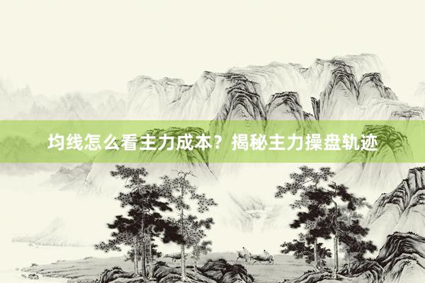 均线怎么看主力成本？揭秘主力操盘轨迹