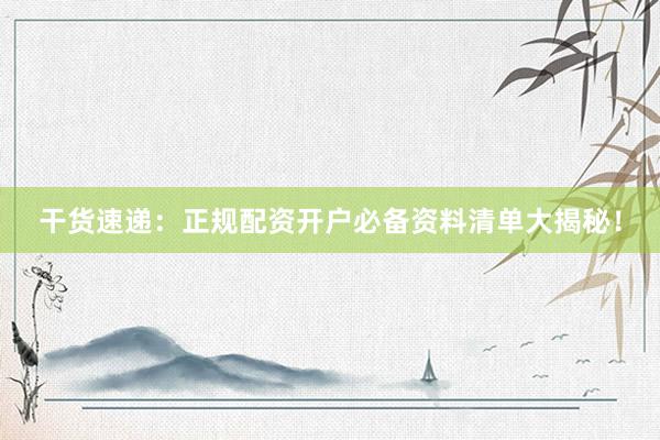 干货速递：正规配资开户必备资料清单大揭秘！