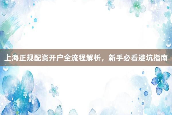 上海正规配资开户全流程解析，新手必看避坑指南