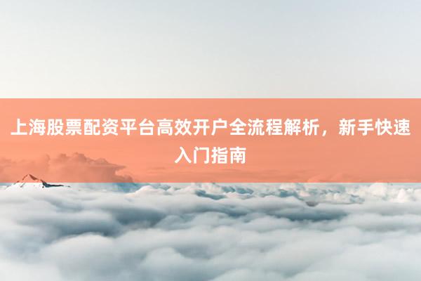 上海股票配资平台高效开户全流程解析，新手快速入门指南