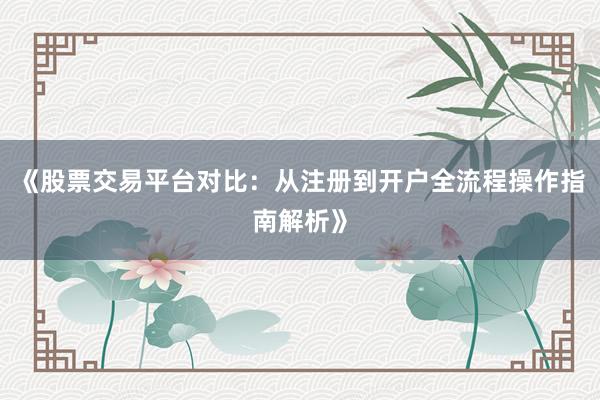 《股票交易平台对比：从注册到开户全流程操作指南解析》