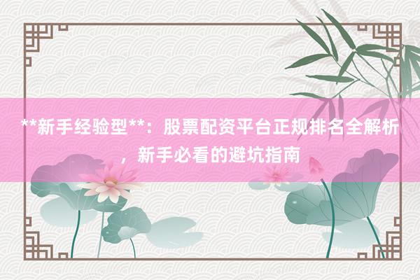 **新手经验型**：股票配资平台正规排名全解析，新手必看的避坑指南