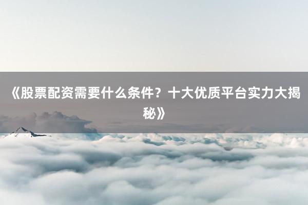 《股票配资需要什么条件？十大优质平台实力大揭秘》