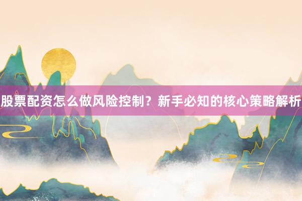 股票配资怎么做风险控制？新手必知的核心策略解析