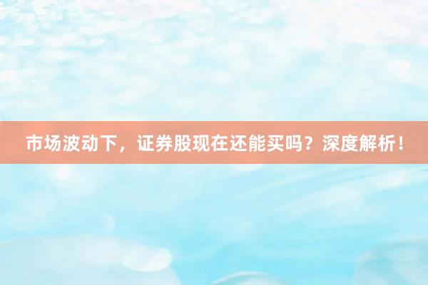 市场波动下，证券股现在还能买吗？深度解析！