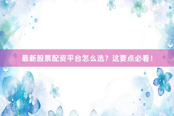 最新股票配资平台怎么选？这要点必看！