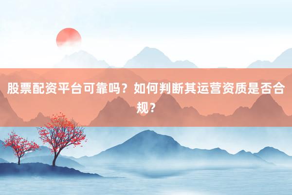 股票配资平台可靠吗？如何判断其运营资质是否合规？