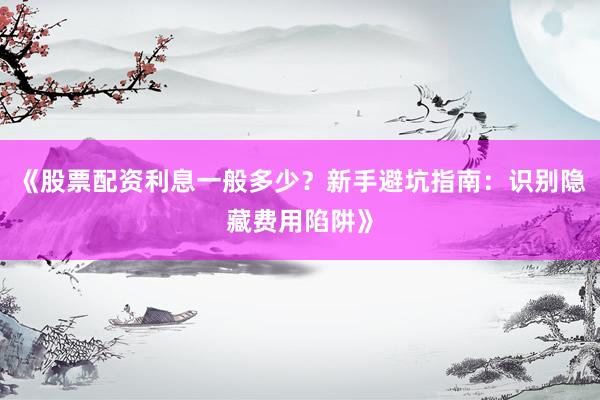 《股票配资利息一般多少？新手避坑指南：识别隐藏费用陷阱》