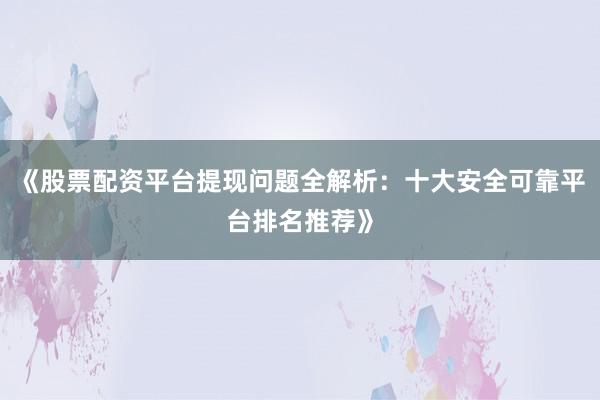 《股票配资平台提现问题全解析：十大安全可靠平台排名推荐》