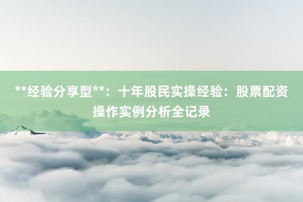 **经验分享型**：十年股民实操经验：股票配资操作实例分析全记录