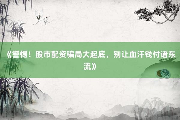 《警惕！股市配资骗局大起底，别让血汗钱付诸东流》