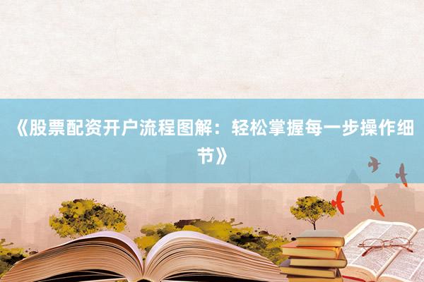 《股票配资开户流程图解：轻松掌握每一步操作细节》
