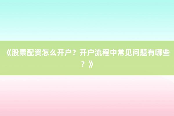 《股票配资怎么开户？开户流程中常见问题有哪些？》