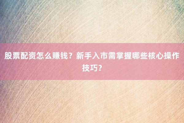 股票配资怎么赚钱？新手入市需掌握哪些核心操作技巧？