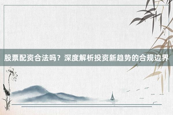 股票配资合法吗？深度解析投资新趋势的合规边界
