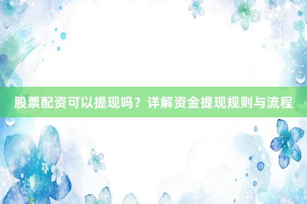 股票配资可以提现吗？详解资金提现规则与流程