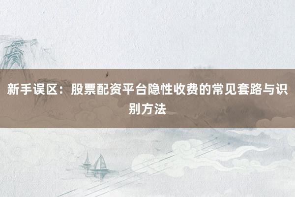 新手误区：股票配资平台隐性收费的常见套路与识别方法
