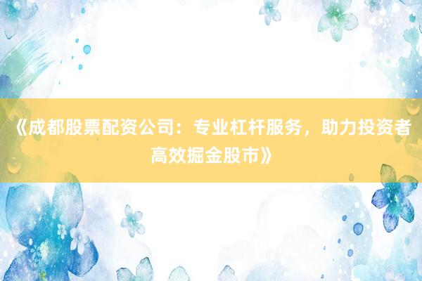 《成都股票配资公司：专业杠杆服务，助力投资者高效掘金股市》
