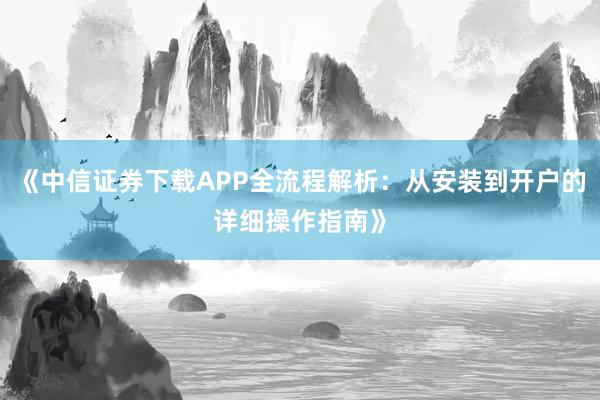《中信证券下载APP全流程解析：从安装到开户的详细操作指南》