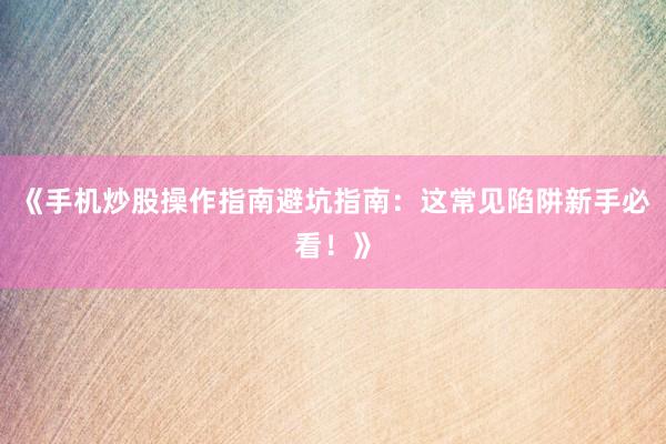 《手机炒股操作指南避坑指南：这常见陷阱新手必看！》