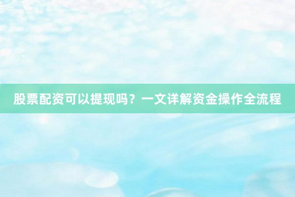 股票配资可以提现吗？一文详解资金操作全流程
