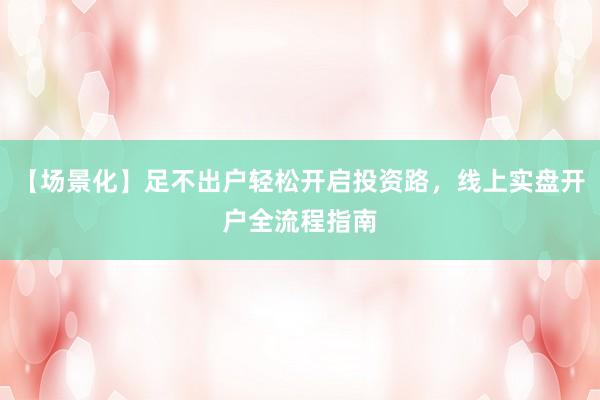 【场景化】足不出户轻松开启投资路，线上实盘开户全流程指南