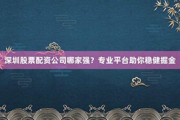 深圳股票配资公司哪家强？专业平台助你稳健掘金